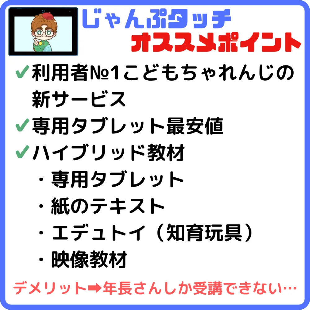 じゃんぷタッチのオススメポイント
・利用者ナンバー1こどもちゃれんじの新サービス
・専用タブレット最安値
・ハイブリット教材
・専用のタブレット
・紙のテキスト
・エデュトイ（知育玩具）
・映像教材
デメリットは年長さんしか受講できないこと