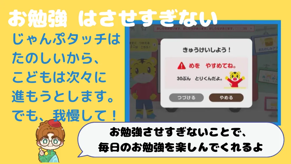 お勉強は、させすぎない
じゃんぷタッチは楽しいから、こどもは次々に進もうとします。
でも、我慢して。
お勉強させすぎないことで、毎日のお勉強を楽しんでくれるよ。